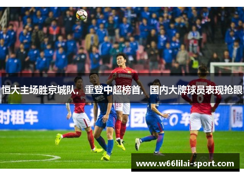恒大主场胜京城队，重登中超榜首，国内大牌球员表现抢眼